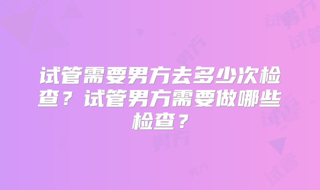 试管需要男方去多少次检查？试管男方需要做哪些检查？