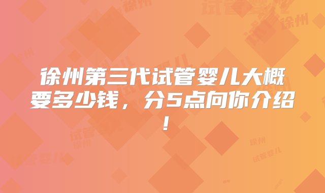 徐州第三代试管婴儿大概要多少钱，分5点向你介绍！