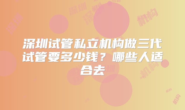 深圳试管私立机构做三代试管要多少钱？哪些人适合去