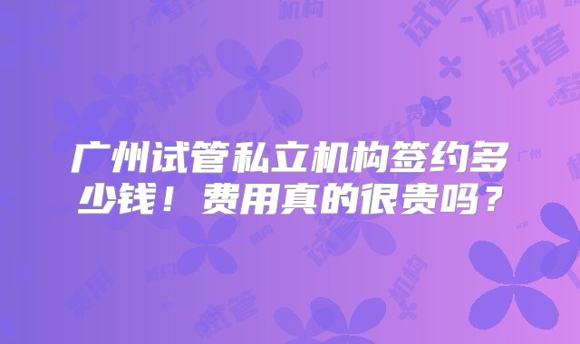 广州试管私立机构签约多少钱！费用真的很贵吗？