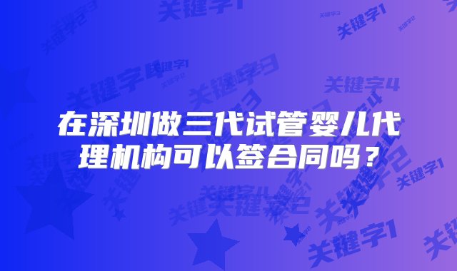 在深圳做三代试管婴儿代理机构可以签合同吗？