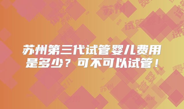 苏州第三代试管婴儿费用是多少？可不可以试管！