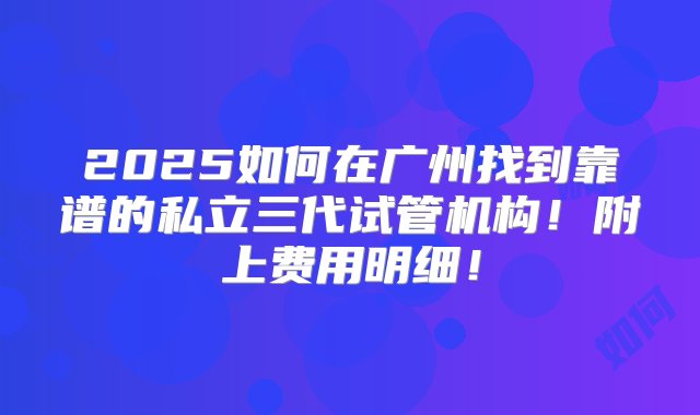 2025如何在广州找到靠谱的私立三代试管机构！附上费用明细！