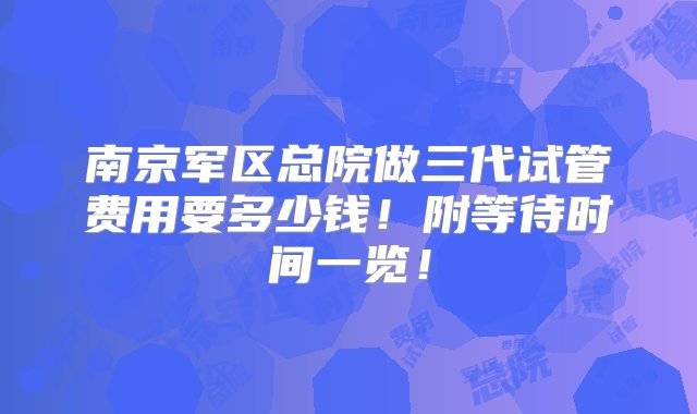 南京军区总院做三代试管费用要多少钱！附等待时间一览！