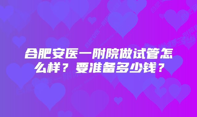 合肥安医一附院做试管怎么样？要准备多少钱？