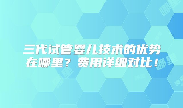 三代试管婴儿技术的优势在哪里？费用详细对比！