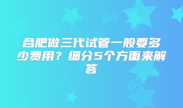 合肥做三代试管一般要多少费用？细分5个方面来解答