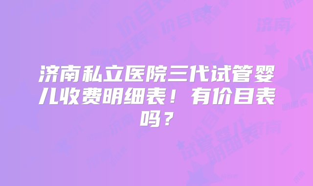 济南私立医院三代试管婴儿收费明细表！有价目表吗？