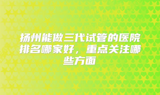 扬州能做三代试管的医院排名哪家好，重点关注哪些方面