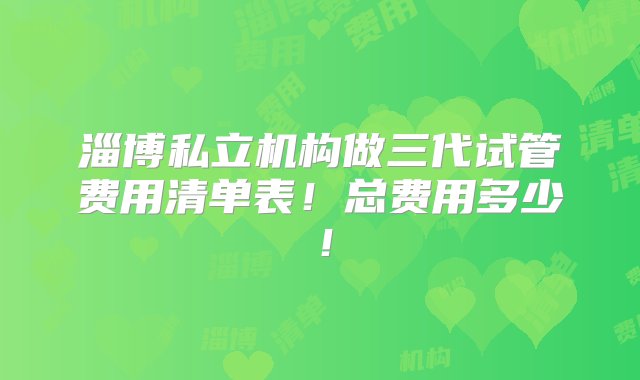 淄博私立机构做三代试管费用清单表！总费用多少！