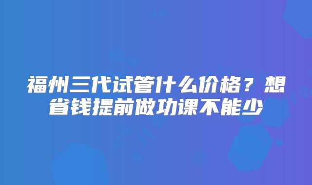 福州三代试管什么价格？想省钱提前做功课不能少