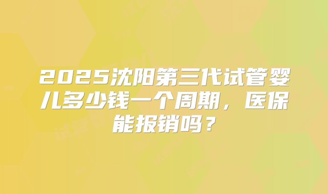 2025沈阳第三代试管婴儿多少钱一个周期，医保能报销吗？