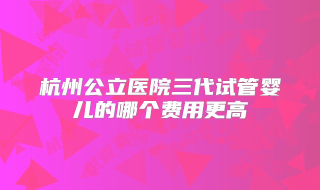 杭州公立医院三代试管婴儿的哪个费用更高