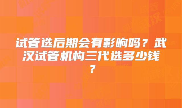 试管选后期会有影响吗？武汉试管机构三代选多少钱？