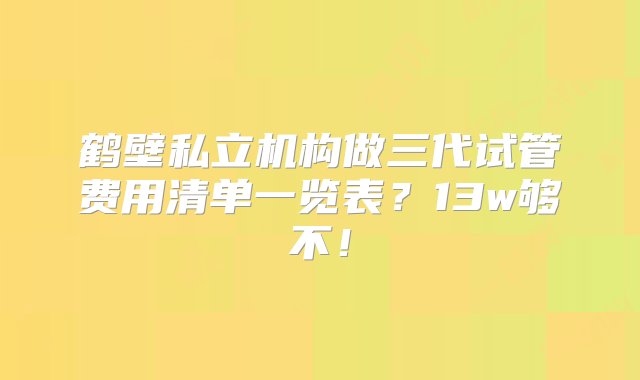 鹤壁私立机构做三代试管费用清单一览表？13w够不！