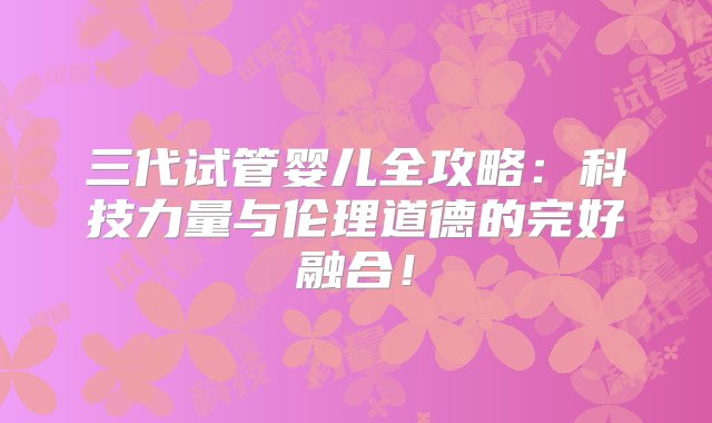 三代试管婴儿全攻略：科技力量与伦理道德的完好融合！