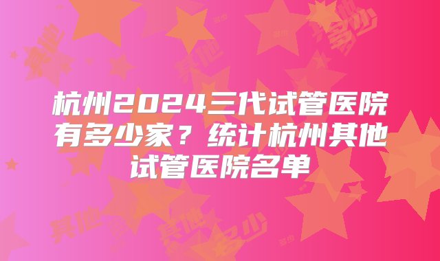 杭州2024三代试管医院有多少家？统计杭州其他试管医院名单