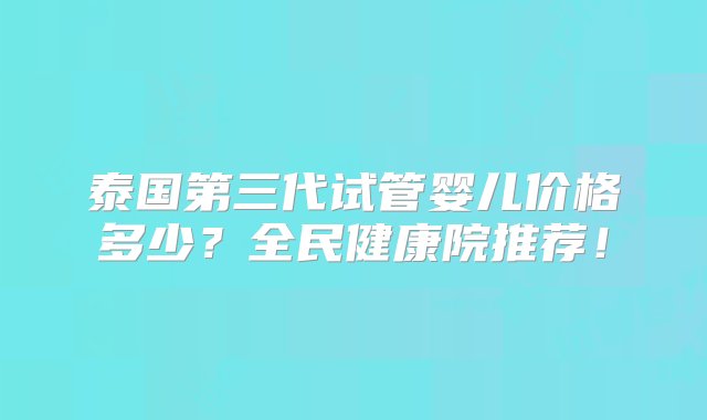 泰国第三代试管婴儿价格多少？全民健康院推荐！