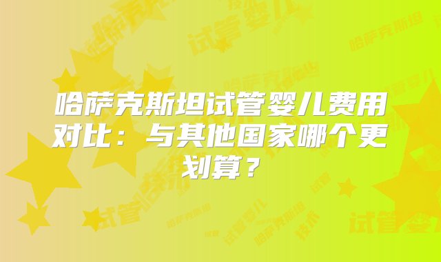 哈萨克斯坦试管婴儿费用对比：与其他国家哪个更划算？