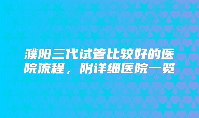 濮阳三代试管比较好的医院流程，附详细医院一览