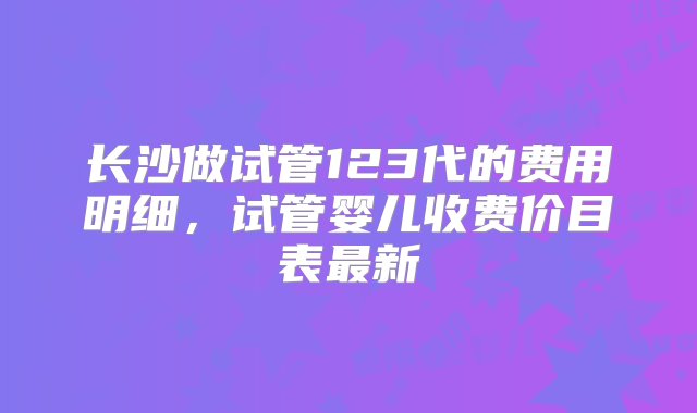 长沙做试管123代的费用明细，试管婴儿收费价目表最新