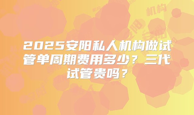 2025安阳私人机构做试管单周期费用多少？三代试管贵吗？