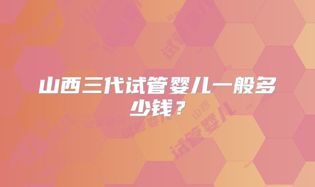 山西三代试管婴儿一般多少钱？