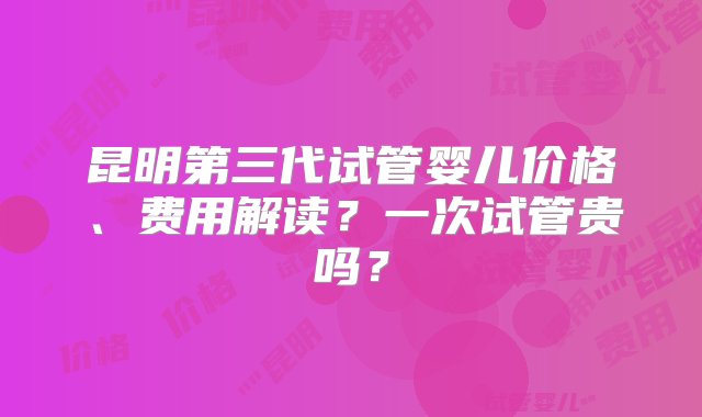 昆明第三代试管婴儿价格、费用解读？一次试管贵吗？