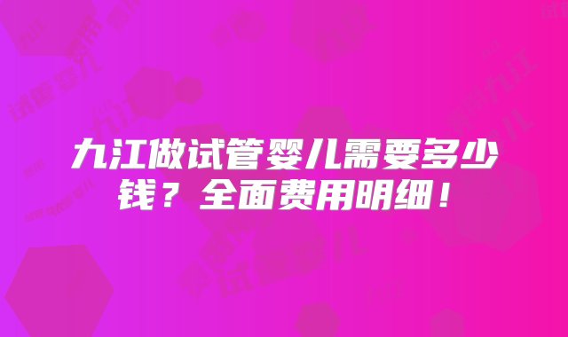 九江做试管婴儿需要多少钱？全面费用明细！