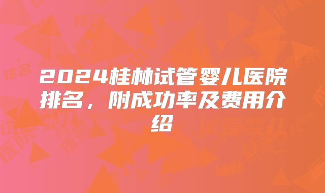 2024桂林试管婴儿医院排名，附成功率及费用介绍