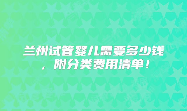 兰州试管婴儿需要多少钱，附分类费用清单！