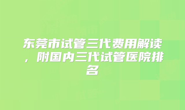 东莞市试管三代费用解读，附国内三代试管医院排名