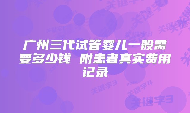 广州三代试管婴儿一般需要多少钱 附患者真实费用记录