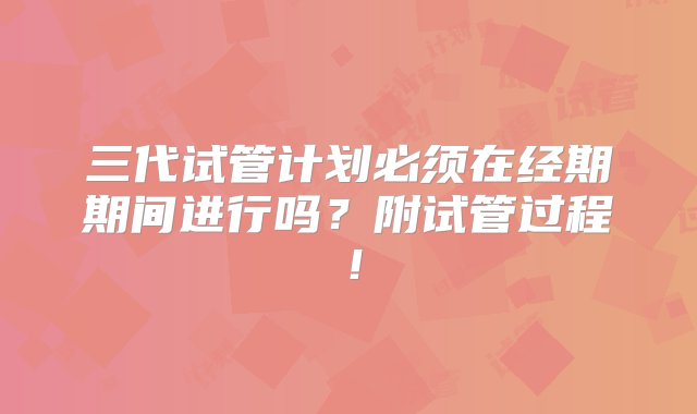 三代试管计划必须在经期期间进行吗？附试管过程！