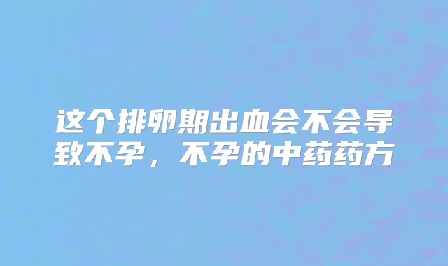 这个排卵期出血会不会导致不孕，不孕的中药药方