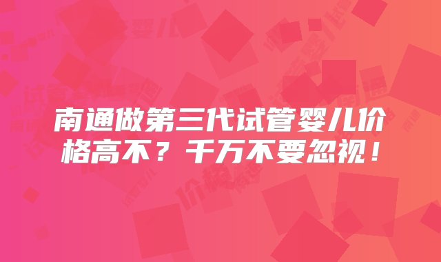 南通做第三代试管婴儿价格高不？千万不要忽视！