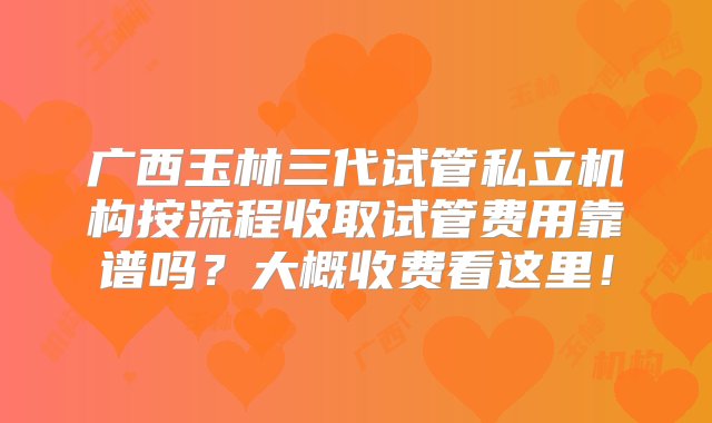 广西玉林三代试管私立机构按流程收取试管费用靠谱吗？大概收费看这里！