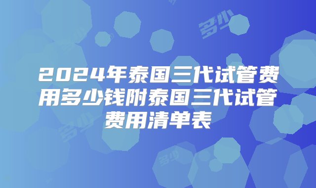 2024年泰国三代试管费用多少钱附泰国三代试管费用清单表