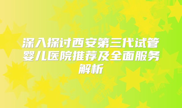 深入探讨西安第三代试管婴儿医院推荐及全面服务解析