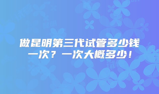 做昆明第三代试管多少钱一次？一次大概多少！