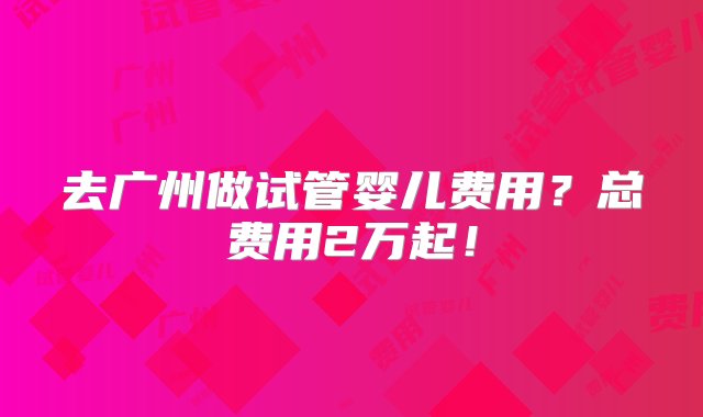 去广州做试管婴儿费用？总费用2万起！