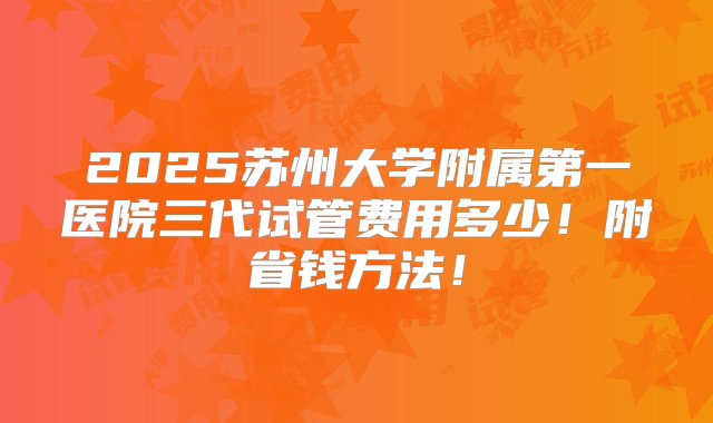 2025苏州大学附属第一医院三代试管费用多少！附省钱方法！