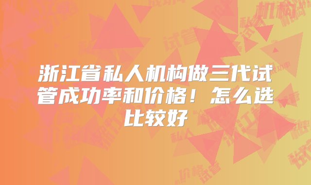 浙江省私人机构做三代试管成功率和价格！怎么选比较好