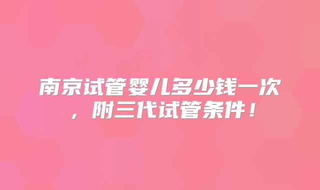 南京试管婴儿多少钱一次，附三代试管条件！