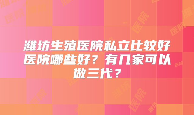 潍坊生殖医院私立比较好医院哪些好？有几家可以做三代？