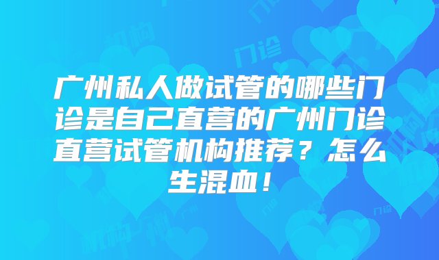 广州私人做试管的哪些门诊是自己直营的广州门诊直营试管机构推荐？怎么生混血！