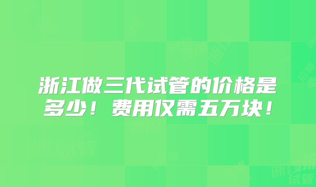 浙江做三代试管的价格是多少！费用仅需五万块！