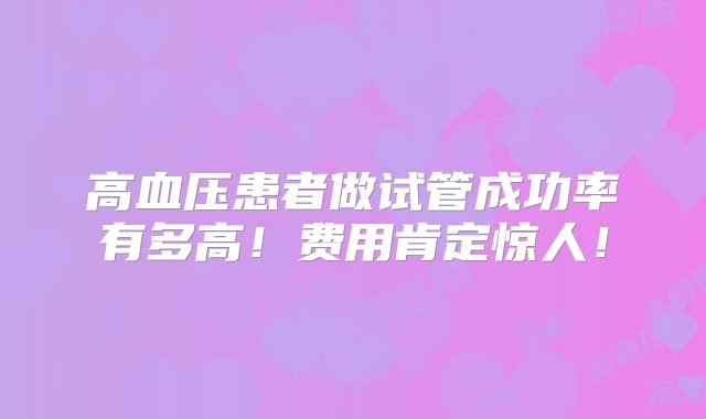 高血压患者做试管成功率有多高！费用肯定惊人！