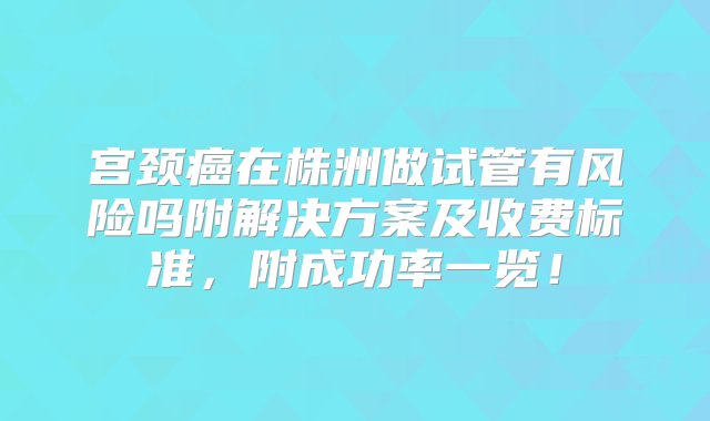 宫颈癌在株洲做试管有风险吗附解决方案及收费标准，附成功率一览！