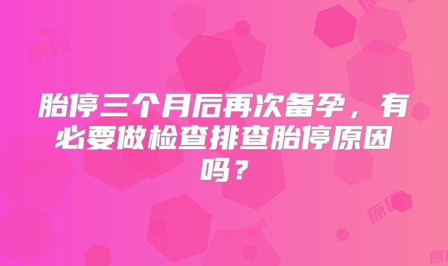 胎停三个月后再次备孕，有必要做检查排查胎停原因吗？